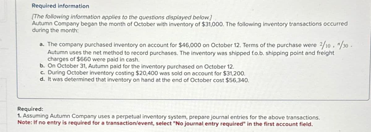 Required information
[The following information applies to the questions displayed below.]
Autumn Company began the month of October with inventory of $31,000. The following inventory transactions occurred
during the month:
a. The company purchased inventory on account for $46,000 on October 12. Terms of the purchase were 2/10. "/30.
Autumn uses the net method to record purchases. The inventory was shipped f.o.b. shipping point and freight
charges of $660 were paid in cash.
b. On October 31, Autumn paid for the inventory purchased on October 12.
c. During October inventory costing $20,400 was sold on account for $31,200.
d. It was determined that inventory on hand at the end of October cost $56,340.
Required:
1. Assuming Autumn Company uses a perpetual inventory system, prepare journal entries for the above transactions.
Note: If no entry is required for a transaction/event, select "No journal entry required" in the first account field.