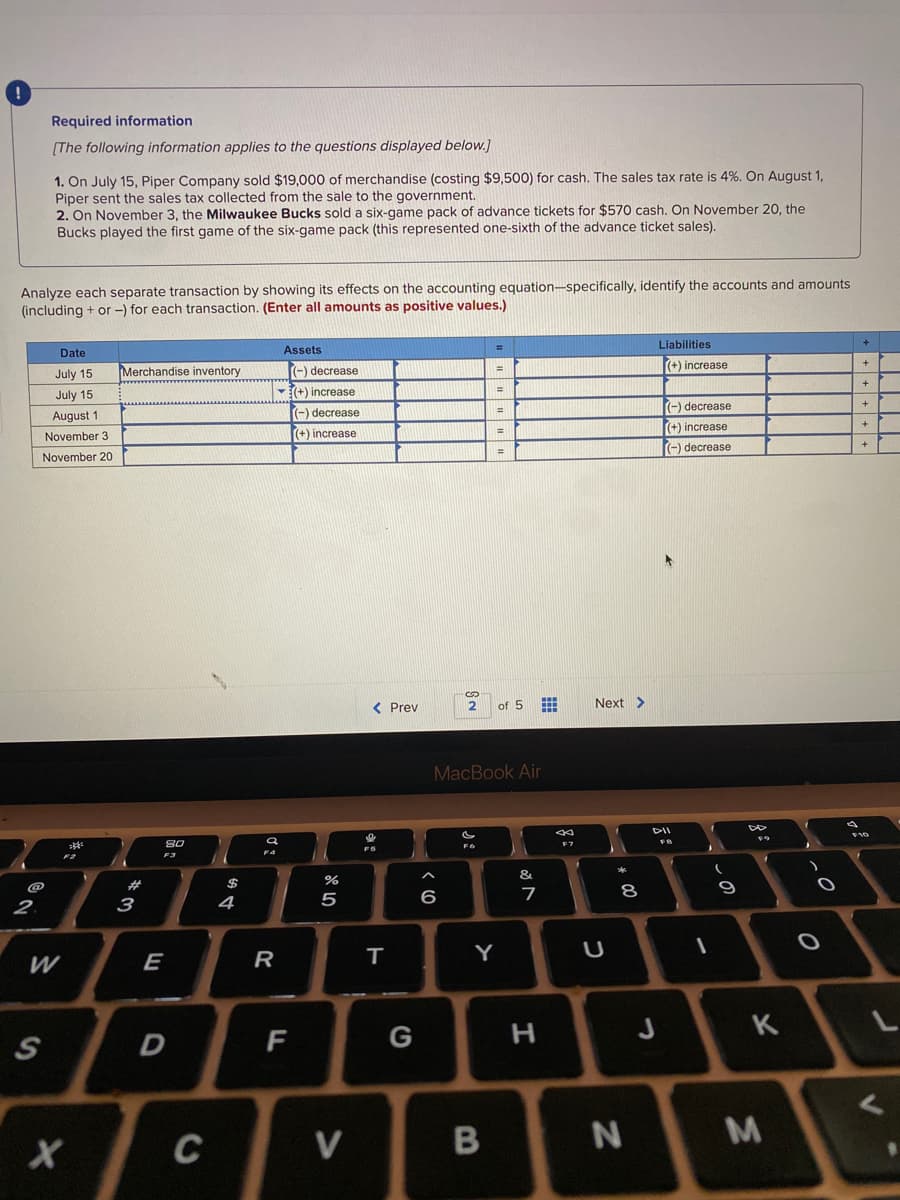 Required information
[The following information applies to the questions displayed below.]
1. On July 15, Piper Company sold $19,000 of merchandise (costing $9,500) for cash. The sales tax rate is 4%. On August 1,
Piper sent the sales tax collected from the sale to the government.
2. On November 3, the Milwaukee Bucks sold a six-game pack of advance tickets for $570 cash. On November 20, the
Bucks played the first game of the six-game pack (this represented one-sixth of the advance ticket sales).
Analyze each separate transaction by showing its effects on the accounting equation-specifically, identify the accounts and amounts
(including + or -) for each transaction. (Enter all amounts as positive values.)
Liabilities
Date
Assets
IMerchandise inventory
(-) decrease
(+) increase
July 15
July 15
(+) increase
(-) decrease
August 1
(-) decrease
(+) increase
(+) increase
%3D
November 3
(-) decrease
November 20
< Prev
2
of 5
Next >
MacBook Air
DII
08
F3
&.
@
23
7
8
2.
3
4
5
E
R
т
Y
G
H
K
F
M
C
V
+++++
