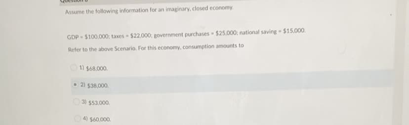 Assume the following information for an imaginary, closed economy.
GDP - $100,000; taxes $22,000; government purchases - $25,000; national saving $15,000.
Refer to the above Scenario. For this economy, consumption amounts to
1) $68,000.
O 2) $38,000.
3) $53.000.
4) $60.000.
