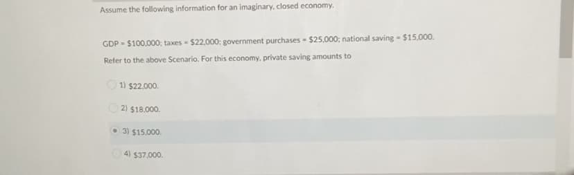 Assume the following information for an imaginary, closed economy.
GDP - $100,000; taxes - $22,000; government purchases - $25,000; national saving = $15,000.
Refer to the above Scenario. For this economy, private saving amounts to
1) $22.000.
2) $18.000.
O 3) $15.000.
4) $37,000.
