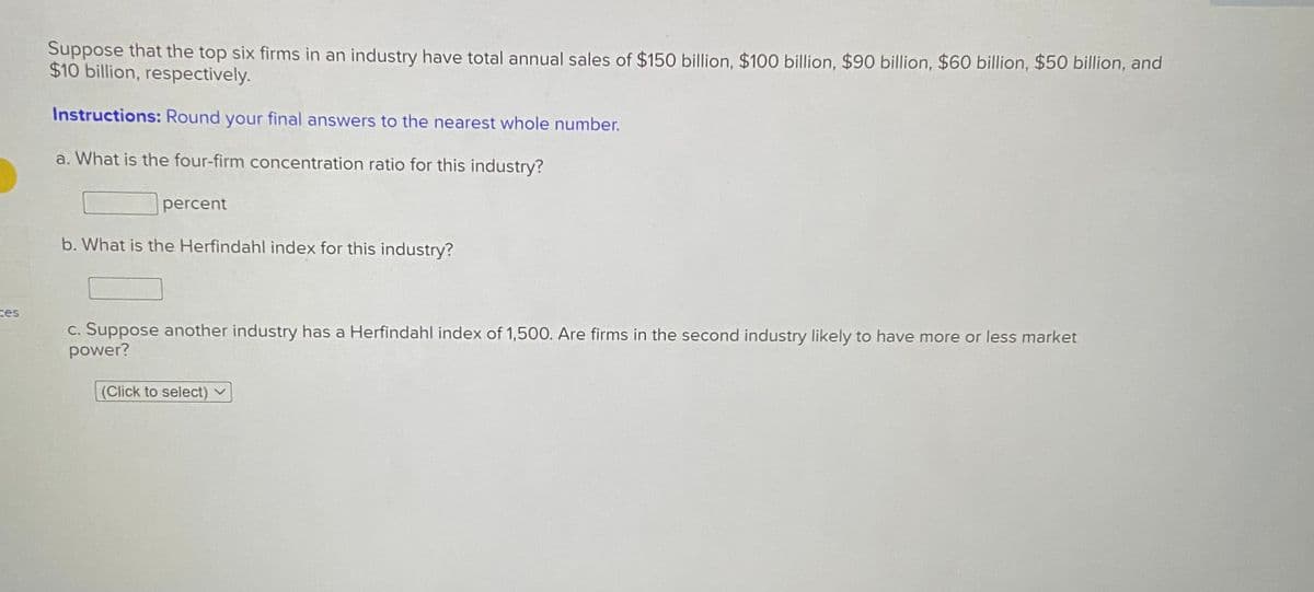 Suppose that the top six firms in an industry have total annual sales of $150 billion, $100 billion, $90 billion, $60 billion, $50 billion, and
$10 billion, respectively.
Instructions: Round your final answers to the nearest whole number.
a. What is the four-firm concentration ratio for this industry?
percent
b. What is the Herfindahl index for this industry?
ces
c. Suppose another industry has a Herfindahl index of 1,500. Are firms in the second industry likely to have more or less market
power?
(Click to select)
