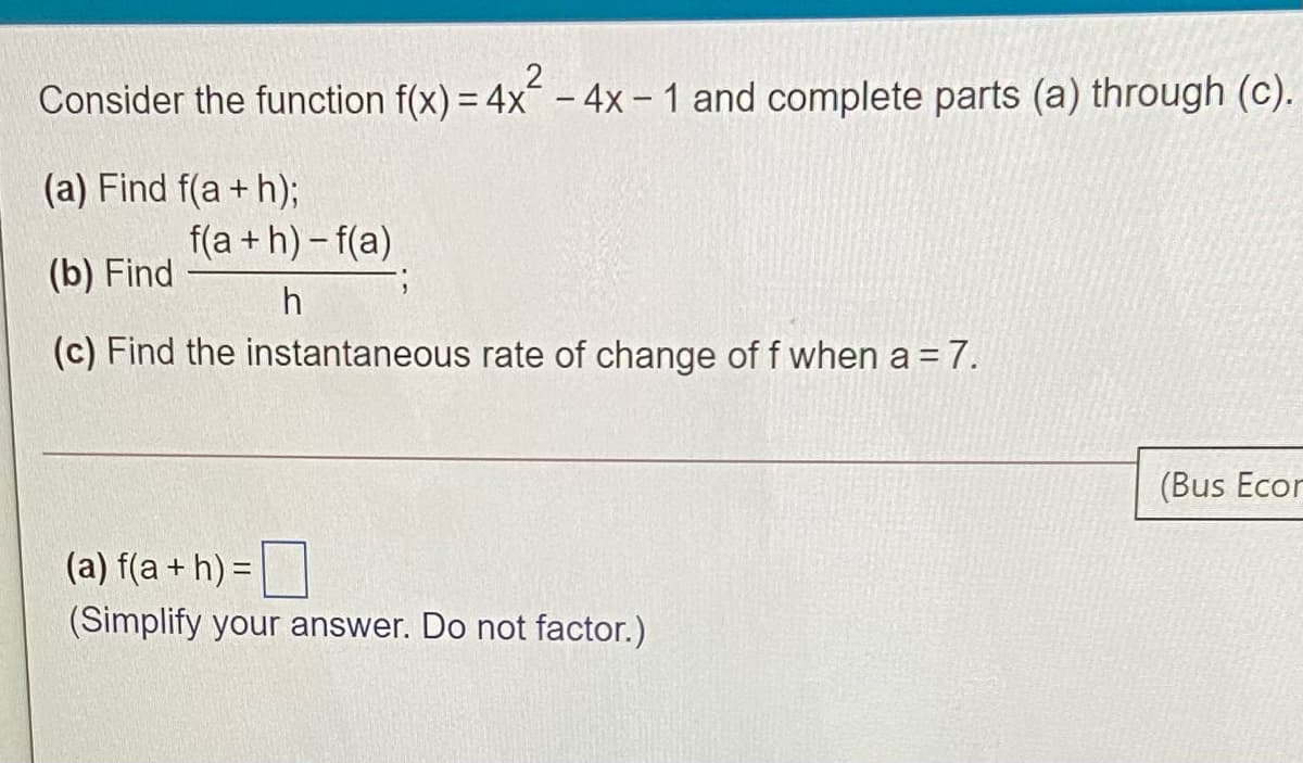 Consider the function f(x) = 4x - 4x – 1 and complete parts (a) through (c).
(a) Find f(a + h);
f(a + h)- f(a)
(b) Find
h
(c) Find the instantaneous rate of change off when a = 7.
(Bus Ecor
(a) f(a + h) =|
(Simplify your answer. Do not factor.)
