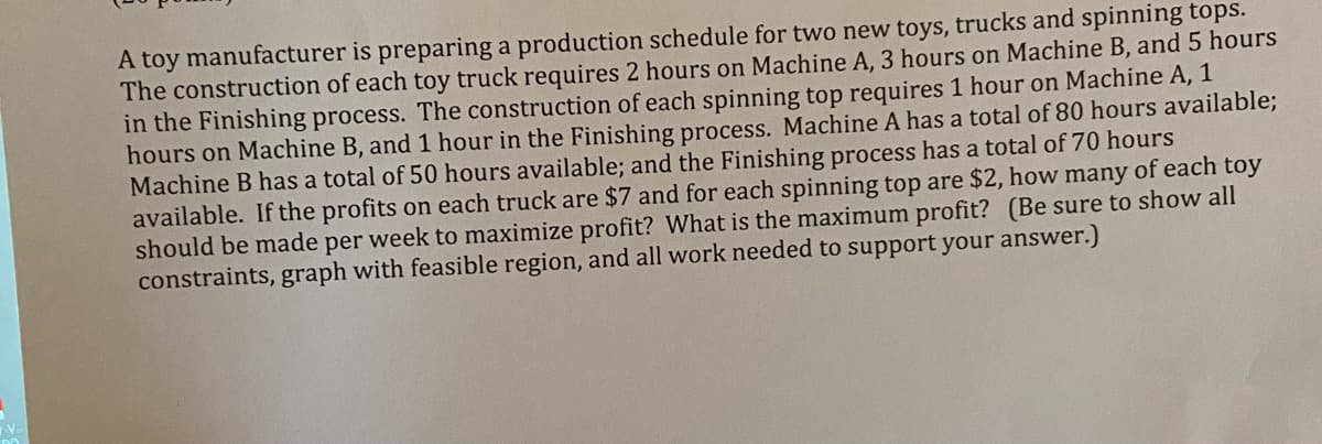 A toy manufacturer is preparing a production schedule for two new toys, trucks and spinning tops.
The construction of each toy truck requires 2 hours on Machine A, 3 hours on Machine B, and 5 hours
in the Finishing process. The construction of each spinning top requires 1 hour on Machine A, 1
hours on Machine B, and 1 hour in the Finishing process. Machine A has a total of 80 hours available;
Machine B has a total of 50 hours available; and the Finishing process has a total of 70 hours
available. If the profits on each truck are $7 and for each spinning top are $2, how many of each toy
should be made per week to maximize profit? What is the maximum profit? (Be sure to show all
constraints, graph with feasible region, and all work needed to support your answer.)
