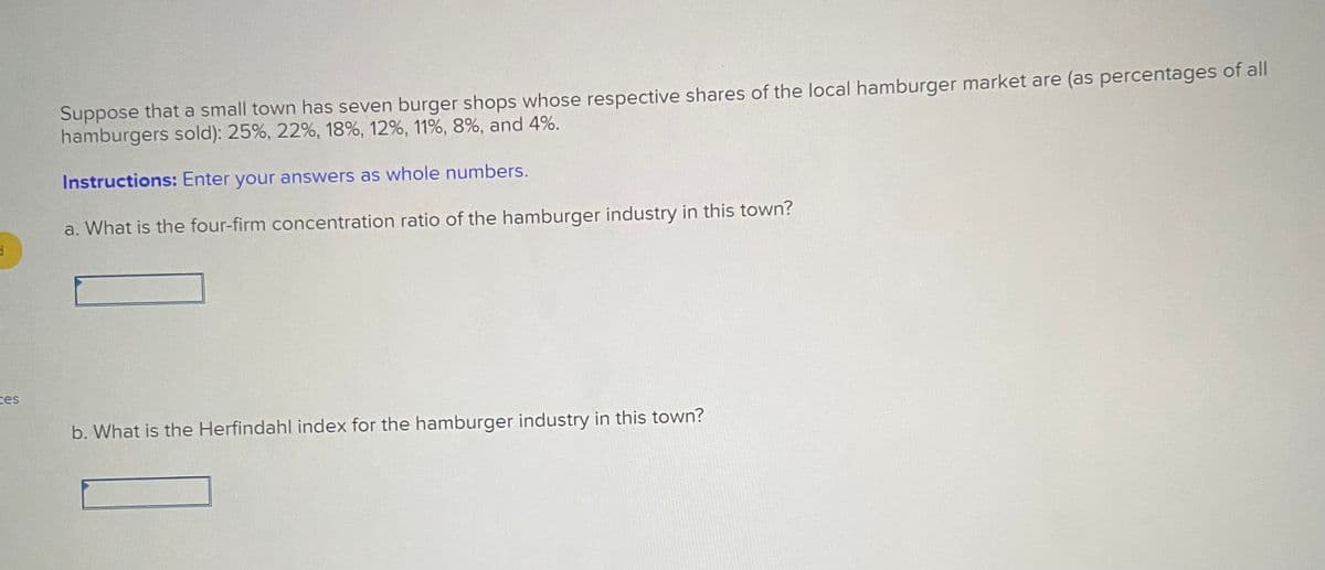 Suppose that a small town has seven burger shops whose respective shares of the local hamburger market are (as percentages of all
hamburgers sold): 25%, 22%, 18%, 12%, 11%, 8%, and 4%.
Instructions: Enter your answers as whole numbers.
a. What is the four-firm concentration ratio of the hamburger industry in this town?
ces
b. What is the Herfindahl index for the hamburger industry in this town?
