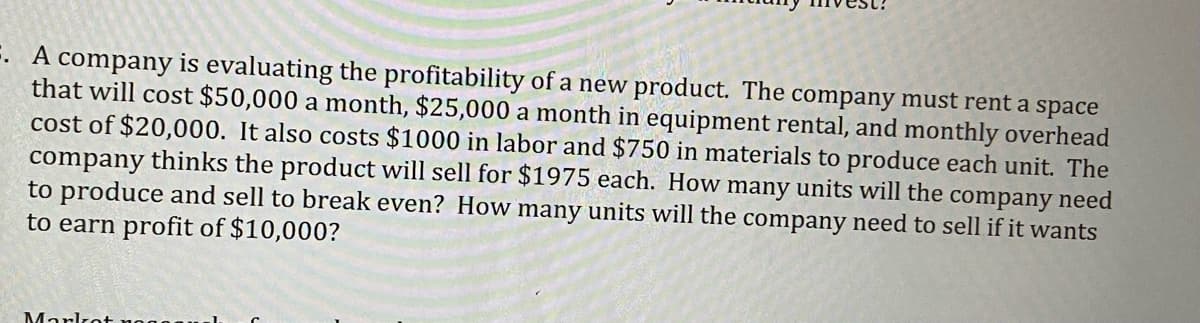 E. A company is evaluating the profitability of a new product. The company must rent a space
that will cost $50,000 a month, $25,000 a month in equipment rental, and monthly overhead
cost of $20,000. It also costs $1000 in labor and $750 in materials to produce each unit. The
company thinks the product will sell for $1975 each. How many units will the company need
to produce and sell to break even? How many units will the company need to sell if it wants
to earn profit of $10,000?
Marlrot noo
