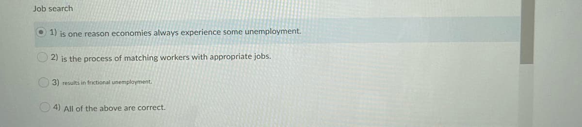 Job search
O 1) is one reason economies always experience some unemployment.
2) is the process of matching workers with appropriate jobs.
3) results in frictional unemployment.
4) All of the above are correct.
