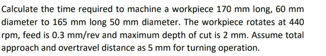 Calculate the time required to machine a workpiece 170 mm long, 60 mm
diameter to 165 mm long 50 mm diameter. The workpiece rotates at 440
rpm, feed is 0.3 mm/rev and maximum depth of cut is 2 mm. Assume total
approach and overtravel distance as 5 mm for turning operation.
