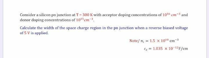 Consider a silicon pn junction at T= 300 K with acceptor doping concentrations of 10 cm- and
donor doping concentrations of 1015 cm-3.
Calculate the width of the space charge region in the pn junction when a reverse biased voltage
of 5 V is applied.
Note/n; = 1.5 x 1010 cm-3
Es = 1.035 x 10-12F/cm
