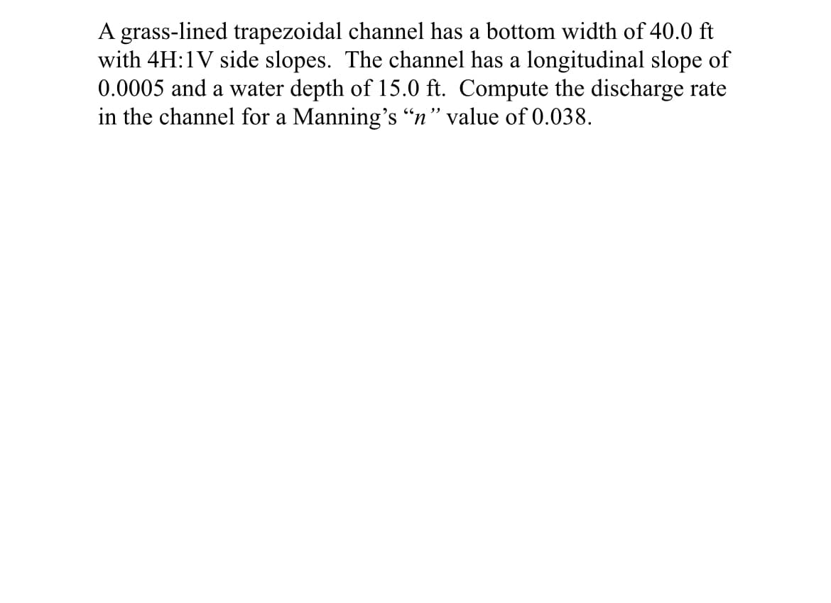 A grass-lined trapezoidal channel has a bottom width of 40.0 ft
with 4H:1V side slopes. The channel has a longitudinal slope of
0.0005 and a water depth of 15.0 ft. Compute the discharge rate
in the channel for a Manning's "n" value of 0.038.