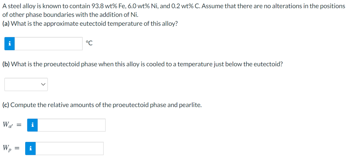 A steel alloy is known to contain 93.8 wt% Fe, 6.0 wt% Ni, and 0.2 wt% C. Assume that there are no alterations in the positions
of other phase boundaries with the addition of Ni.
(a) What is the approximate eutectoid temperature of this alloy?
i
°C
(b) What is the proeutectoid phase when this alloy is cooled to a temperature just below the eutectoid?
(c) Compute the relative amounts of the proeutectoid phase and pearlite.
i
Wp
i
