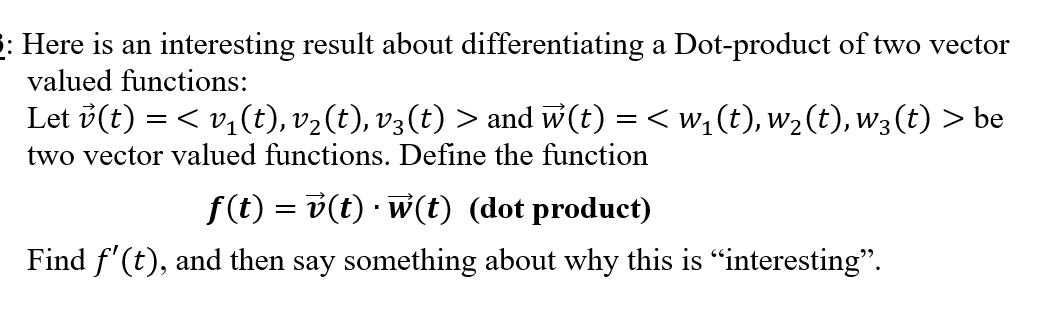 : Here is an interesting result about differentiating a Dot-product of two vector
valued functions:
Let v(t) = < v,(t), v2(t), v3 (t) > and w(t) = < w,(t), w2(t), w3 (t) > be
two vector valued functions. Define the function
f(t) = v(t) · w(t) (dot product)
Find f'(t), and then say something about why this is “interesting".
