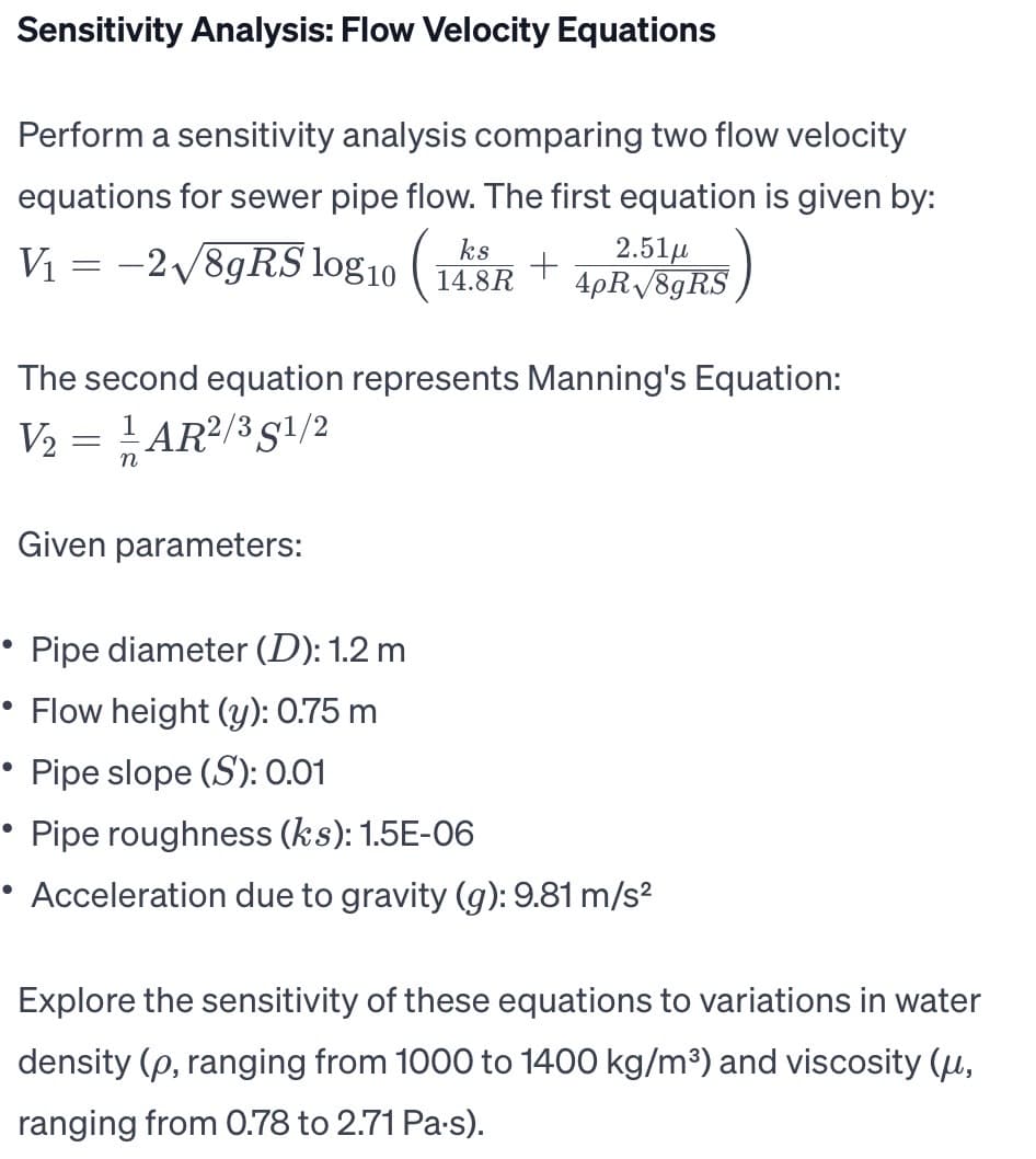 Sensitivity Analysis: Flow Velocity Equations
Perform a sensitivity analysis comparing two flow velocity
equations for sewer pipe flow. The first equation is given by:
ks
V₁ = -2√/8gRS log10 (12
2.51μ
4pR√8gRS
●
The second equation represents Manning's Equation:
V₂ = ¹/1AR²/35¹/2
n
+
14.8R
Given parameters:
• Pipe diameter (D): 1.2 m
• Flow height (y): 0.75 m
Pipe slope (S): 0.01
Pipe roughness (ks): 1.5E-06
Acceleration due to gravity (g): 9.81 m/s²
Explore the sensitivity of these equations to variations in water
density (p, ranging from 1000 to 1400 kg/m³) and viscosity (u,
ranging from 0.78 to 2.71 Pa-s).