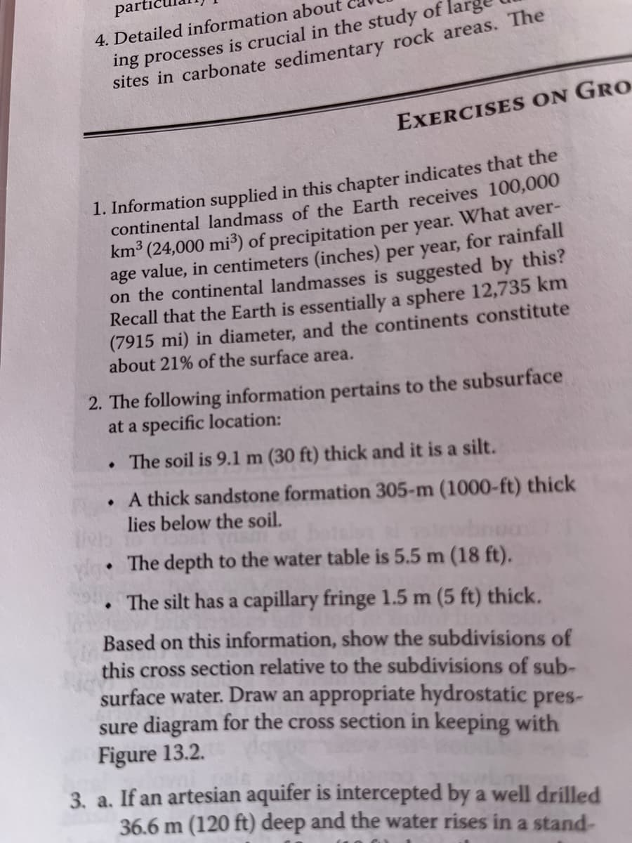 parti
4. Detailed information about
ing processes is crucial in the study of
sites in carbonate sedimentary rock areas. The
1. Information supplied in this chapter indicates that the
continental landmass of the Earth receives 100,000
km³ (24,000 mi³) of precipitation per year. What aver-
age value, in centimeters (inches) per year, for rainfall
on the continental landmasses is suggested by this?
Recall that the Earth is essentially a sphere 12,735 km
(7915 mi) in diameter, and the continents constitute
about 21% of the surface area.
EXERCISES ON GRO
2. The following information pertains to the subsurface
at a specific location:
. The soil is 9.1 m (30 ft) thick and it is a silt.
●
●
A thick sandstone formation 305-m (1000-ft) thick
lies below the soil.
wo. The depth to the water table is 5.5 m (18 ft).
The silt has a capillary fringe 1.5 m (5 ft) thick.
Based on this information, show the subdivisions of
this cross section relative to the subdivisions of sub-
surface water. Draw an appropriate hydrostatic pres-
sure diagram for the cross section in keeping with
Figure 13.2.
3. a. If an artesian aquifer is intercepted by a well drilled
36.6 m (120 ft) deep and the water rises in a stand-