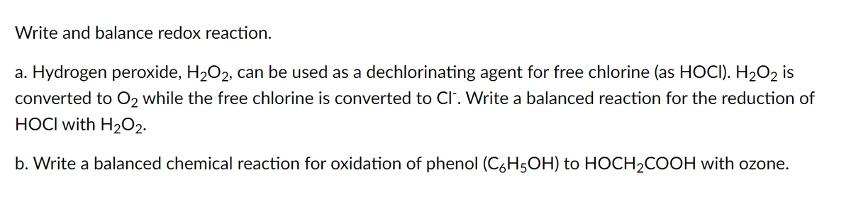 Write and balance redox reaction.
a. Hydrogen peroxide, H₂O2, can be used as a dechlorinating agent for free chlorine (as HOCI). H₂O2 is
converted to O₂ while the free chlorine is converted to CI. Write a balanced reaction for the reduction of
HOCI with H₂O2.
b. Write a balanced chemical reaction for oxidation of phenol (C6H5OH) to HOCH₂COOH with ozone.