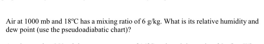 Air at 1000 mb and 18°C has a mixing ratio of 6 g/kg. What is its relative humidity and
dew point (use the pseudoadiabatic chart)?