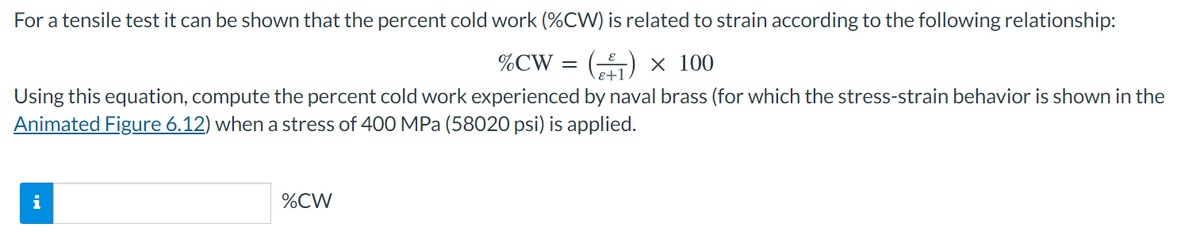 For a tensile test it can be shown that the percent cold work (%CW) is related to strain according to the following relationship:
%CW = () × 100
E+1
Using this equation, compute the percent cold work experienced by naval brass (for which the stress-strain behavior is shown in the
Animated Figure 6.12) when a stress of 400 MPa (58020 psi) is applied.
%CW
