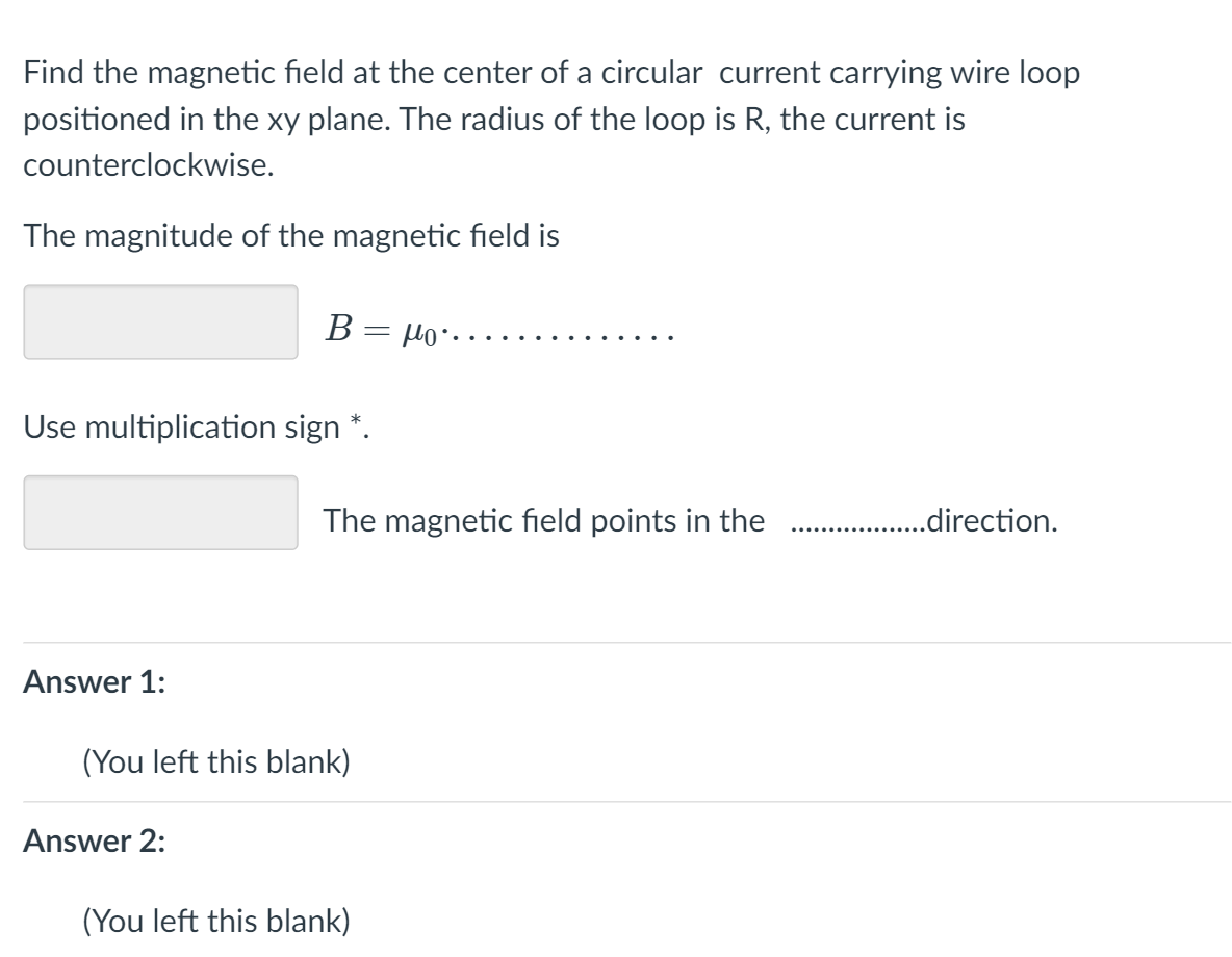 Find the magnetic field at the center of a circular current carrying wire loop
positioned in the xy plane. The radius of the loop is R, the current is
counterclockwise.
The magnitude of the magnetic field is
....Orl = 8
Use multiplication sign *.
The magnetic field points in the
. .direction.
Answer 1:
(You left this blank)
Answer 2:
(You left this blank)
