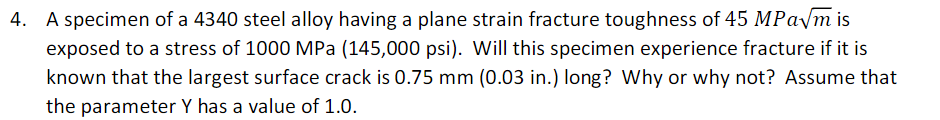 A specimen of a 4340 steel alloy having a plane strain fracture toughness of 45 MPA/M is
exposed to a stress of 1000 MPa (145,000 psi). Will this specimen experience fracture if it is
known that the largest surface crack is 0.75 mm (0.03 in.) long? Why or why not? Assume that
the parameter Y has a value of 1.0.
