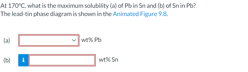 At 170°C, what is the maximum solubility (a) of Pb in Sn and (b) of Sn in Pb?
The lead-tin phase diagram is shown in the Animated Figure 9.8.
(a)
wt% Pb
(b)
i
wt% Sn
