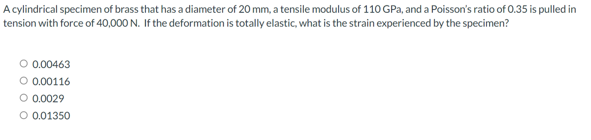 A cylindrical specimen of brass that has a diameter of 20 mm, a tensile modulus of 110 GPa, and a Poisson's ratio of 0.35 is pulled in
tension with force of 40,000 N. If the deformation is totally elastic, what is the strain experienced by the specimen?
O 0.00463
O 0.00116
O 0.0029
O 0.01350

