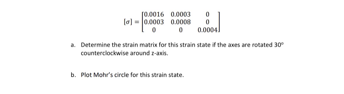 [0.0016 0.0003 0
0.0008 0
0
[o] 0.0003
0
0.0004
a. Determine the strain matrix for this strain state if the axes are rotated 30°
counterclockwise
around z-axis.
b. Plot Mohr's circle for this strain state.