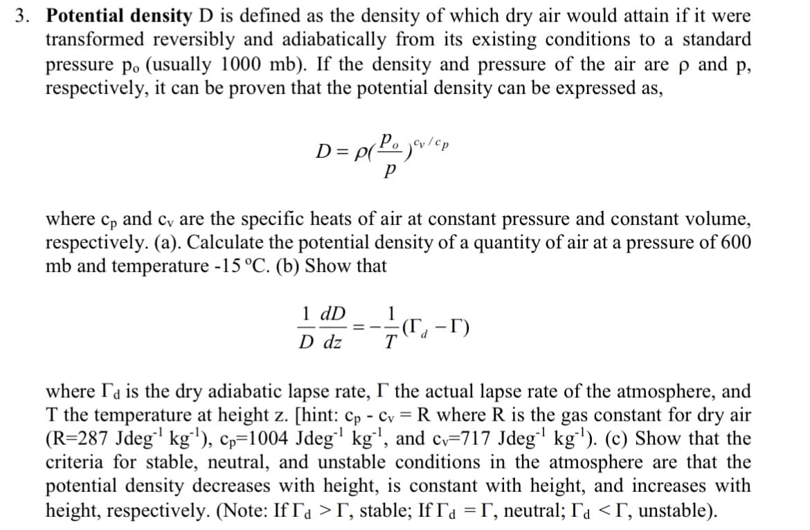 3. Potential density D is defined as the density of which dry air would attain if it were
transformed reversibly and adiabatically from its existing conditions to a standard
pressure po (usually 1000 mb). If the density and pressure of the air are p and p,
respectively, it can be proven that the potential density can be expressed as,
D = P(Pojev/cp
P
where cp and c, are the specific heats of air at constant pressure and constant volume,
respectively. (a). Calculate the potential density of a quantity of air at a pressure of 600
mb and temperature -15 °C. (b) Show that
1 dD
D dz
==
T
(T₁-T)
d
where I'd is the dry adiabatic lapse rate, I the actual lapse rate of the atmosphere, and
T the temperature at height z. [hint: cp - cv = R where R is the gas constant for dry air
(R=287 Jdeg¹ kg-¹), cp=1004 Jdeg"¹ kg`¹, and cv=717 Jdeg`¹ kg-¹). (c) Show that the
criteria for stable, neutral, and unstable conditions in the atmosphere are that the
potential density decreases with height, is constant with height, and increases with
height, respectively. (Note: If Ia >Ã, stable; IfÃ₁ =Ã, neutral; Ãå <Ã, unstable).