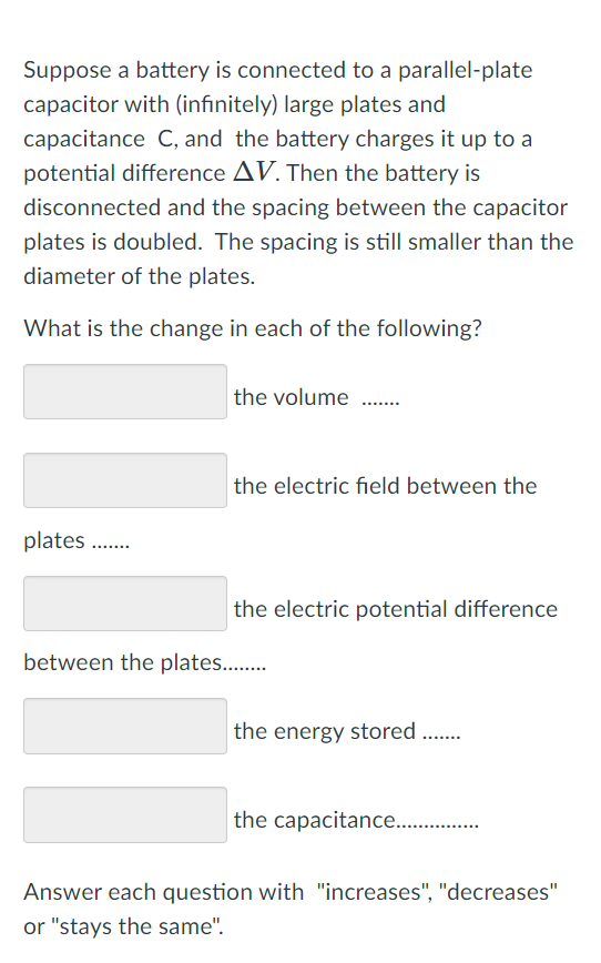 Suppose a battery is connected to a parallel-plate
capacitor with (infinitely) large plates and
capacitance C, and the battery charges it up to a
potential difference AV. Then the battery is
disconnected and the spacing between the capacitor
plates is doubled. The spacing is still smaller than the
diameter of the plates.
What is the change in each of the following?
the volume
the electric field between the
plates .
the electric potential difference
between the plates..
the energy stored .
the capacitance .
Answer each question with "increases", "decreases"
or "stays the same".
