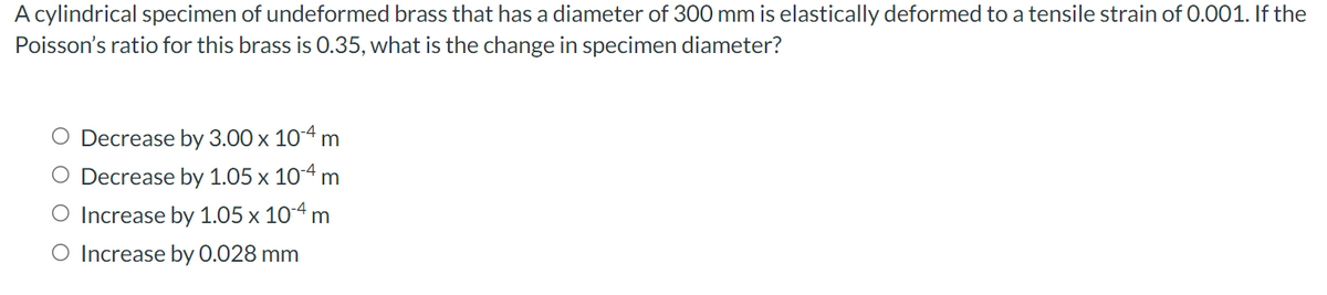 A cylindrical specimen of undeformed brass that has a diameter of 300 mm is elastically deformed to a tensile strain of 0.001. If the
Poisson's ratio for this brass is O.35, what is the change in specimen diameter?
O Decrease by 3.00 x 104 m
O Decrease by 1.05 x 104 m
O Increase by 1.05 x 104 m
O Increase by 0.028 mm
