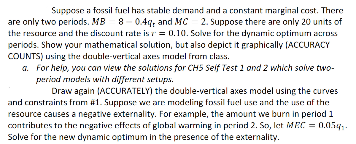 Suppose a fossil fuel has stable demand and a constant marginal cost. There
are only two periods. MB = 8 – 0.4q, and MC :
the resource and the discount rate is r = 0.10. Solve for the dynamic optimum across
periods. Show your mathematical solution, but also depict it graphically (ACCURACY
COUNTS) using the double-vertical axes model from class.
a. For help, you can view the solutions for CH5 Self Test 1 and 2 which solve two-
2. Suppose there are only 20 units of
period models with different setups.
Draw again (ACCURATELY) the double-vertical axes model using the curves
and constraints from #1. Suppose we are modeling fossil fuel use and the use of the
resource causes a negative externality. For example, the amount we burn in period 1
contributes to the negative effects of global warming in period 2. So, let MEC = 0.05q1.
Solve for the new dynamic optimum in the presence of the externality.
