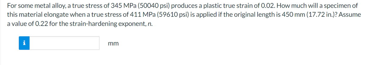 For some metal alloy, a true stress of 345 MPa (50040 psi) produces a plastic true strain of 0.02. How much will a specimen of
this material elongate when a true stress of 411 MPa (59610 psi) is applied if the original length is 450 mm (17.72 in.)? Assume
a value of 0.22 for the strain-hardening exponent, n.
i
mm
