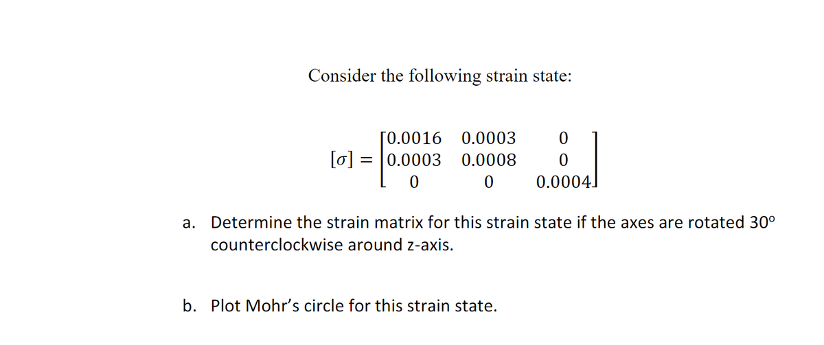 Consider the following strain state:
[0.0016 0.0003
[0] = 0.0003 0.0008
0
0
0
0
0.0004]
a. Determine the strain matrix for this strain state if the axes are rotated 30°
counterclockwise around z-axis.
b. Plot Mohr's circle for this strain state.