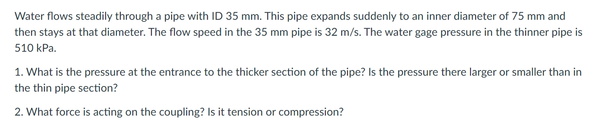 Water flows steadily through a pipe with ID 35 mm. This pipe expands suddenly to an inner diameter of 75 mm and
then stays at that diameter. The flow speed in the 35 mm pipe is 32 m/s. The water gage pressure in the thinner pipe is
510 kPa.
1. What is the pressure at the entrance to the thicker section of the pipe? Is the pressure there larger or smaller than in
the thin pipe section?
2. What force is acting on the coupling? Is it tension or compression?
