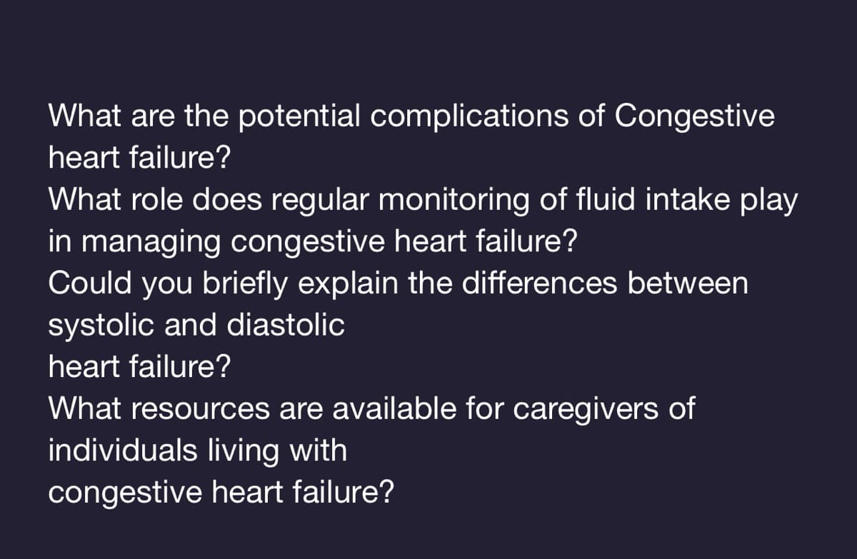 What are the potential complications of Congestive
heart failure?
What role does regular monitoring of fluid intake play
in managing congestive heart failure?
Could you briefly explain the differences between
systolic and diastolic
heart failure?
What resources are available for caregivers of
individuals living with
congestive heart failure?