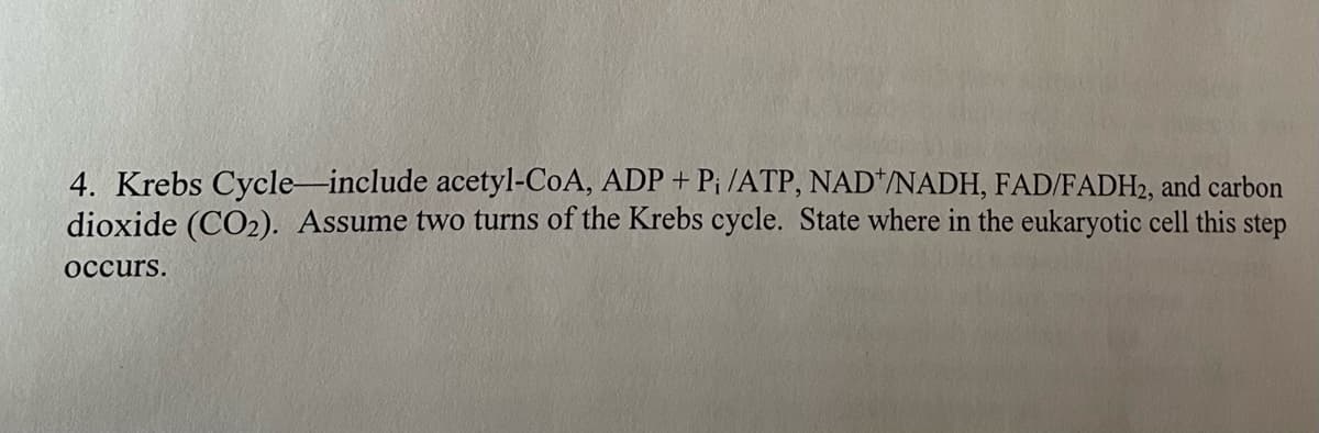 4. Krebs Cycle-include acetyl-CoA, ADP + Pi /ATP, NAD+/NADH, FAD/FADH2, and carbon
dioxide (CO₂). Assume two turns of the Krebs cycle. State where in the eukaryotic cell this step
occurs.
