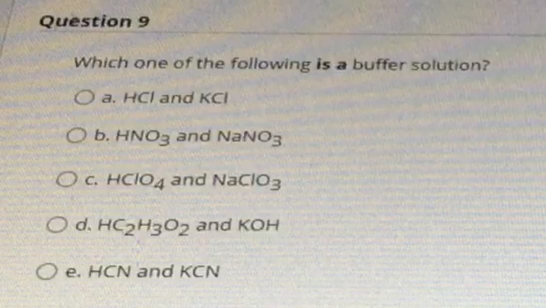 Question 9
Which one of the following is a buffer solution?
O a. HCI and KCI
O b. HNO3 and NaNO3
OC. HCIO4 and NaCIO3
O d. HC2H302 and KOH
O e. HCN and KCN
