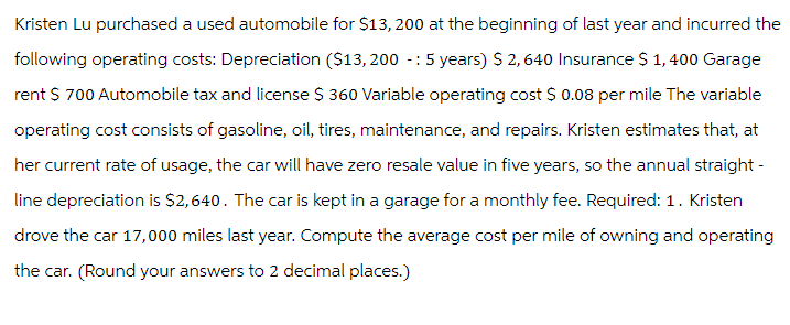 Kristen Lu purchased a used automobile for $13,200 at the beginning of last year and incurred the
following operating costs: Depreciation ($13,200 - 5 years) $ 2,640 Insurance $ 1,400 Garage
rent $ 700 Automobile tax and license $ 360 Variable operating cost $ 0.08 per mile The variable
operating cost consists of gasoline, oil, tires, maintenance, and repairs. Kristen estimates that, at
her current rate of usage, the car will have zero resale value in five years, so the annual straight -
line depreciation is $2,640. The car is kept in a garage for a monthly fee. Required: 1. Kristen
drove the car 17,000 miles last year. Compute the average cost per mile of owning and operating
the car. (Round your answers to 2 decimal places.)