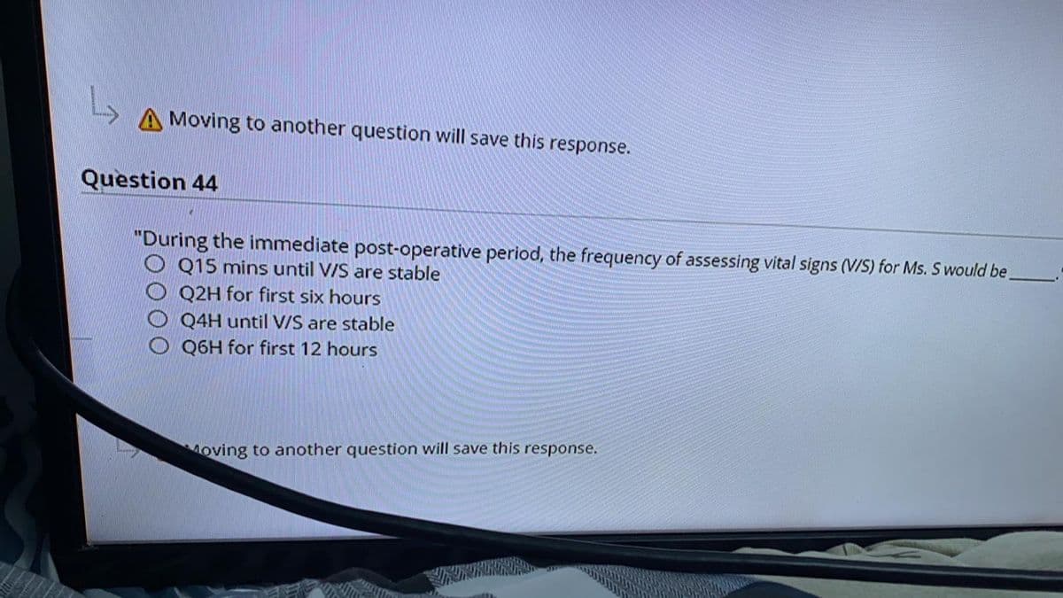 A Moving to another question will save this response.
Question 44
"During the immediate post-operative period, the frequency of assessing vital signs (V/S) for Ms. S would be,
Q15 mins until V/S are stable
Q2H for first six hours
Q4H until V/S are stable
Q6H for first 12 hours
Moving to another question will save this response.
