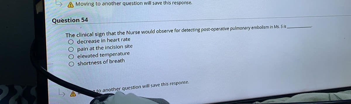 A Moving to another question will save this response.
Question 54
The clinical sign that the Nurse would observe for detecting post-operative pulmonary embolism in Ms. S is.
decrease in heart rate
pain at the incision site
elevated temperature
shortness of breath
to another question will save this response.
OOO
