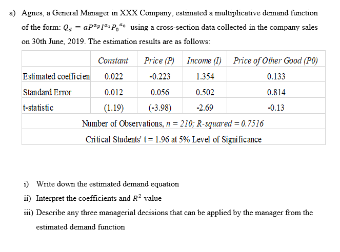 a) Agnes, a General Manager in XXX Company, estimated a multiplicative demand function
of the form: Qa = aPªp]ª%Po@o_using a cross-section data collected in the company sales
on 30th June, 2019. The estimation results are as follows:
Constant
Price (P)
Income (I)
Price of Other Good (P0)
Estimated coefficien
0.022
-0.223
1.354
0.133
Standard Error
0.012
0.056
0.502
0.814
t-statistic
(1.19)
(-3.98)
-2.69
-0.13
Number of Observations, n = 210; R-squared = 0.7516
Critical Students' t = 1.96 at 5% Level of Significance
i) Write down the estimated demand equation
ii) Interpret the coefficients and R? value
ii1) Describe any three managerial decisions that can be applied by the manager from the
estimated demand function
