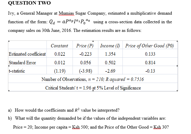 QUESTION TWO
Ivy, a General Manager at Mumias Sugar Company, estimated a multiplicative demand
function of the form: Qd = aPapIªiPoª• _using a cross-section data collected in the
company sales on 30th June, 2016. The estimation results are as follows:
Constant
Price (P) Income (I) Price of Other Good (P0)
Estimated coefficient
0.022
-0.223
1.354
0.133
Standard Error
0.012
0.056
0.502
0.814
t-statistic
(1.19)
(-3.98)
-2.69
-0.13
Number of Observations, n = 210; R-squared = 0.7516
Critical Students' t = 1.96 at 5% Level of Significance
a) How would the coefficients and R² value be interpreted?
b) What will the quantity demanded be if the values of the independent variables are:
Price = 20; Income per capita = Ksh 500; and the Price of the Other Good = Ksh 30?
