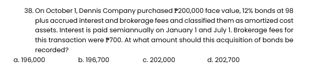 38. On October 1, Dennis Company purchased P200,000 face value, 12% bonds at 98
plus accrued interest and brokerage fees and classified them as amortized cost
assets. Interest is paid semiannually on January 1 and July 1. Brokerage fees for
this transaction were $700. At what amount should this acquisition of bonds be
recorded?
a. 196,000
b. 196,700
c. 202,000
d. 202,700