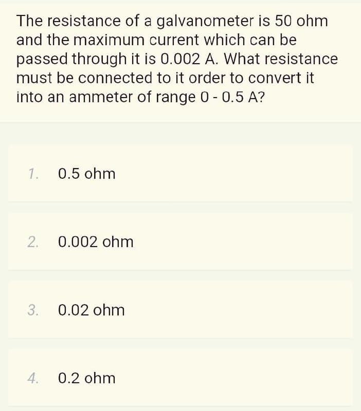 The resistance of a galvanometer is 50 ohm
and the maximum current which can be
passed through it is 0.002 A. What resistance
must be connected to it order to convert it
into an ammeter of range 0 - 0.5 A?
1.
0.5 ohm
2.
0.002 ohm
3. 0.02 ohm
4.
0.2 ohm
