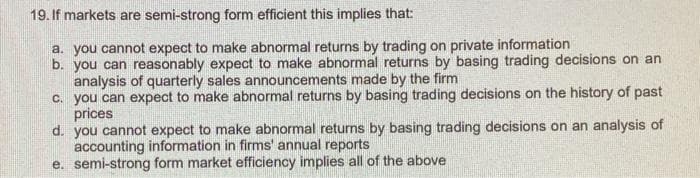 19. If markets are semi-strong form efficient this implies that:
a. you cannot expect to make abnormal returns by trading on private information
b. you can reasonably expect to make abnormal returns by basing trading decisions on an
analysis of quarterly sales announcements made by the firm
c. you can expect to make abnormal returns by basing trading decisions on the history of past
prices
d. you cannot expect to make abnormal returns by basing trading decisions on an analysis of
accounting information in firms' annual reports
e. semi-strong form market efficiency implies all of the above
