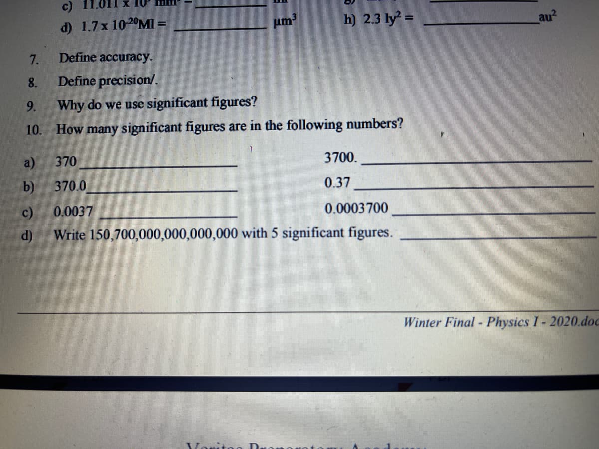 c) 11.011 x 10 mm-
d) 1.7x 10-20MI =
um3
h) 2.3 ly =
au?
7.
Define accuracy.
8.
Define precision/.
9.
Why do we use significant figures?
10.
How many significant figures are in the following numbers?
a)
370
3700.
b)
370.0
0.37
c)
0.0037
0.0003700
d)
Write 150,700,000,000,000,000 with 5 significant figures.
Winter Final - Physics I- 2020.doc
Varit
