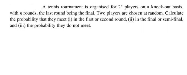 A tennis tournament is organised for 2" players on a knock-out basis,
with n rounds, the last round being the final. Two players are chosen at random. Calculate
the probability that they meet (i) in the first or second round, (ii) in the final or semi-final,
and (iii) the probability they do not meet.
