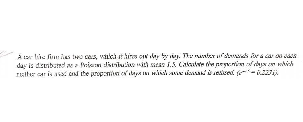 A car hire firm has two cars, which it hires out day by day. The number of demands for a car on each
day is distributed as a Poisson distribution with mean 1.5. Calculate the proportion of days on which
neither car is used and the proportion of days on which some demand is refused. (e-5 = 0.2231).
