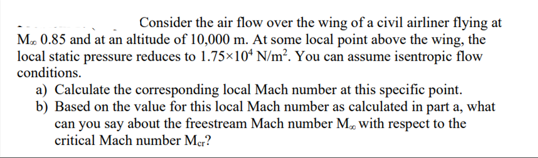 Consider the air flow over the wing of a civil airliner flying at
M. 0.85 and at an altitude of 10,000 m. At some local point above the wing, the
local static pressure reduces to 1.75×10ª N/m². You can assume isentropic flow
conditions.
a) Calculate the corresponding local Mach number at this specific point.
b) Based on the value for this local Mach number as calculated in part a, what
can you say about the freestream Mach number M, with respect to the
critical Mach number Mer?
