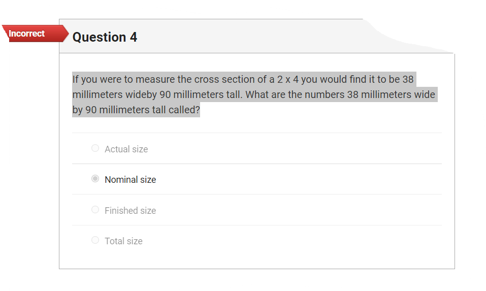Incorrect Question 4
If you were to measure the cross section of a 2 x 4 you would find it to be 38
millimeters wideby 90 millimeters tall. What are the numbers 38 millimeters wide
by 90 millimeters tall called?
Actual size
Nominal size
Finished size
Total size