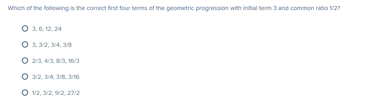 Which of the following is the correct first four terms of the geometric progression with initial term 3 and common ratio 1/2?
О з, 6, 12, 24
3, 3/2, 3/4, 3/8
2/3, 4/3, 8/3, 16/3
O 3/2, 3/4, 3/8, 3/16
O 1/2, 3/2, 9/2, 27/2
