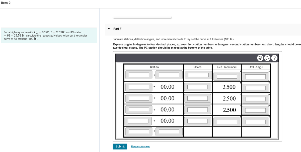 Item 2
For a highway curve with Da = 5°00', I = 20°30', and Pl station
= 63 +25.53 ft, calculate the requested values to lay out the circular
curve at full stations (100 ft).
Part F
Tabulate stations, deflection angles, and incremental chords to lay out the curve at full stations (100 ft).
Express angles in degrees to four decimal places; express first station numbers as integers; second station numbers and chord lengths should be ex
two decimal places. The PC station should be placed at the bottom of the table.
Submit
Request Answer
Station
+
+
+
00.00
00.00
00.00
00.00
Chord
Defl. Increment
2.500
2.500
2.500
Defl. Angle
?
